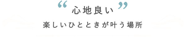 〝心地良い〟楽しいひとときが叶う場所